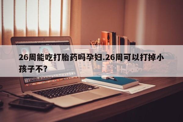 哪里有流产药联系方式26周能吃打胎药吗孕妇.26周可以打掉小孩子不？