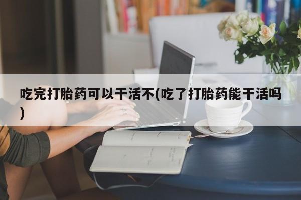 哪里有流产药联系方式吃完打胎药可以干活不(吃了打胎药能干活吗)