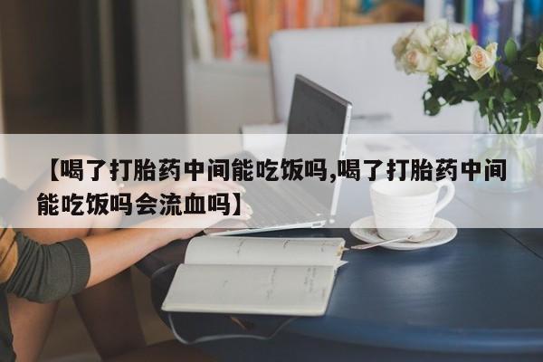 哪里有流产药联系方式【喝了打胎药中间能吃饭吗,喝了打胎药中间能吃饭吗会流血吗】