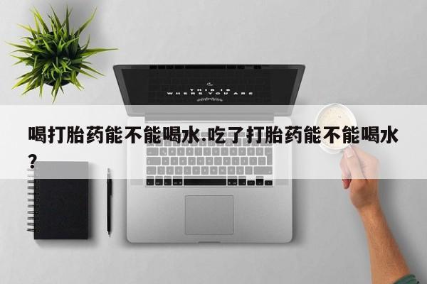 哪里有流产药联系方式喝打胎药能不能喝水.吃了打胎药能不能喝水？