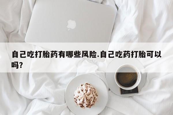 哪里有流产药联系方式自己吃打胎药有哪些风险.自己吃药打胎可以吗？