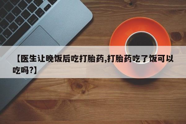 哪里有流产药联系方式【医生让晚饭后吃打胎药,打胎药吃了饭可以吃吗?】