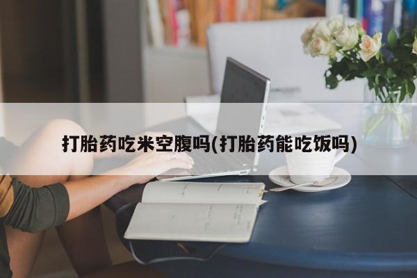 哪里有流产药联系方式打胎药吃米空腹吗(打胎药能吃饭吗)