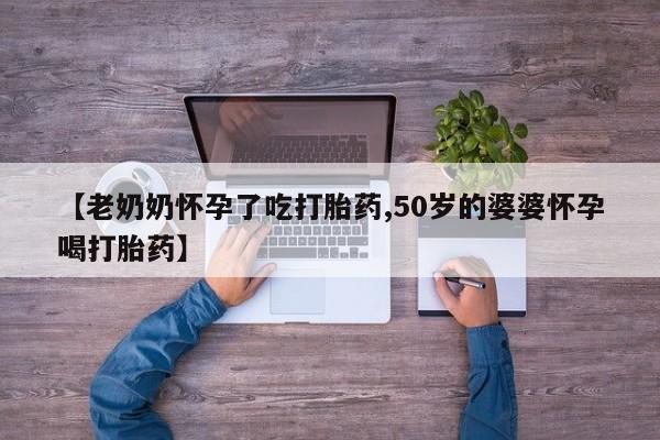 哪里有流产药联系方式【老奶奶怀孕了吃打胎药,50岁的婆婆怀孕喝打胎药】