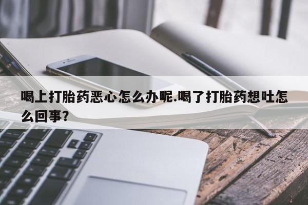 哪里有流产药联系方式喝上打胎药恶心怎么办呢.喝了打胎药想吐怎么回事？