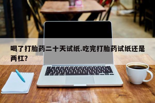 哪里有流产药联系方式喝了打胎药二十天试纸.吃完打胎药试纸还是两杠？