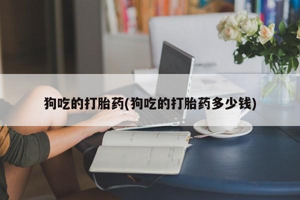 哪里有流产药联系方式狗吃的打胎药(狗吃的打胎药多少钱)