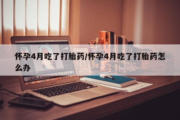 哪里有流产药联系方式怀孕4月吃了打胎药/怀孕4月吃了打胎药怎么办