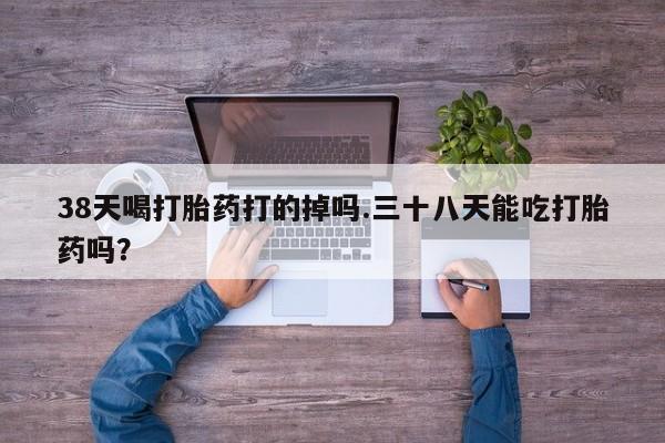 哪里有流产药联系方式38天喝打胎药打的掉吗.三十八天能吃打胎药吗？