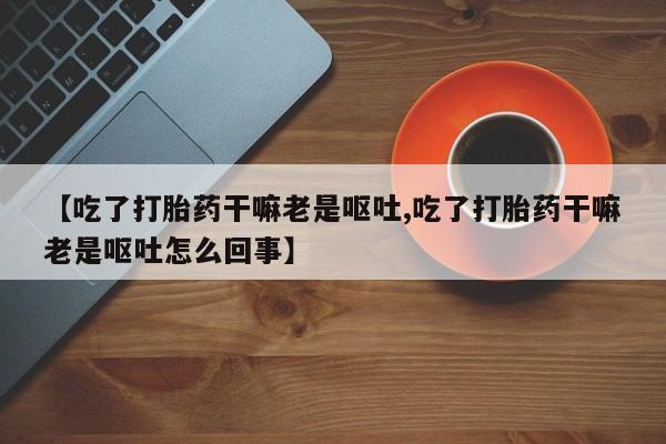 哪里有流产药联系方式【吃了打胎药干嘛老是呕吐,吃了打胎药干嘛老是呕吐怎么回事】
