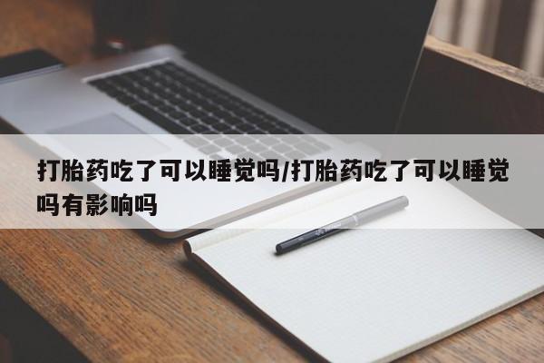 哪里有流产药联系方式打胎药吃了可以睡觉吗/打胎药吃了可以睡觉吗有影响吗