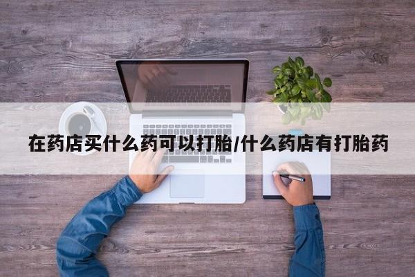 哪里有流产药联系方式在药店买什么药可以打胎/什么药店有打胎药