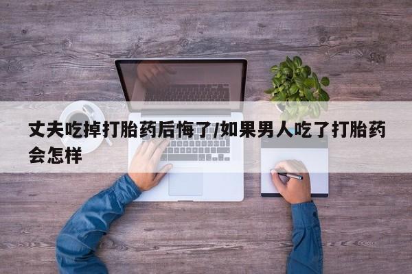 哪里有流产药联系方式丈夫吃掉打胎药后悔了/如果男人吃了打胎药会怎样