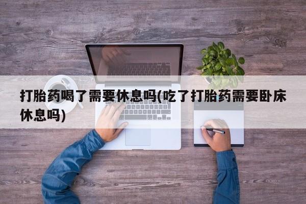 哪里有流产药联系方式打胎药喝了需要休息吗(吃了打胎药需要卧床休息吗)