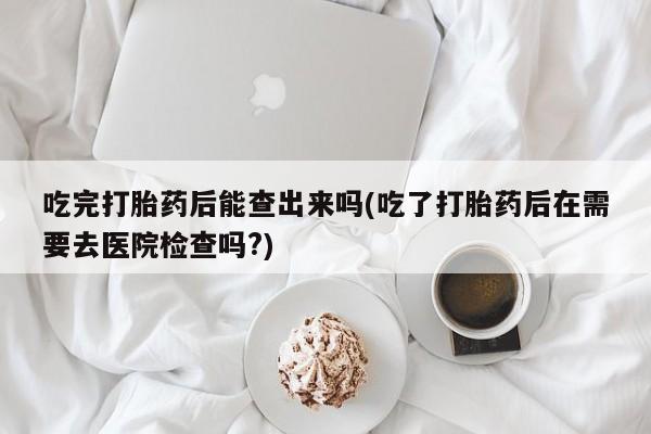 哪里有流产药联系方式吃完打胎药后能查出来吗(吃了打胎药后在需要去医院检查吗?)