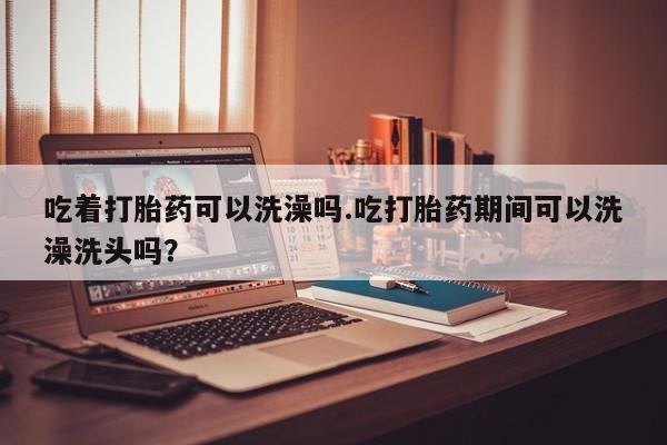 哪里有流产药联系方式吃着打胎药可以洗澡吗.吃打胎药期间可以洗澡洗头吗？