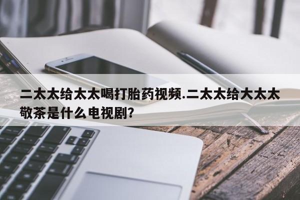 哪里有流产药联系方式二太太给太太喝打胎药视频.二太太给大太太敬茶是什么电视剧？
