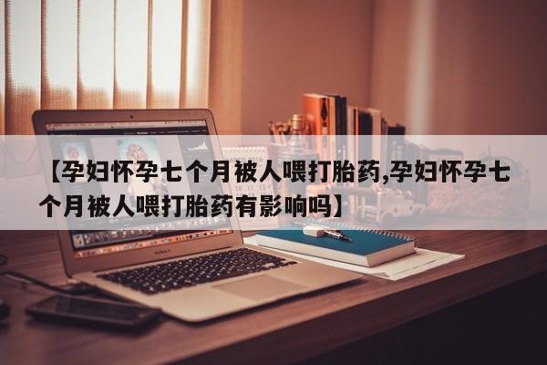 哪里有流产药联系方式【孕妇怀孕七个月被人喂打胎药,孕妇怀孕七个月被人喂打胎药有影响吗】