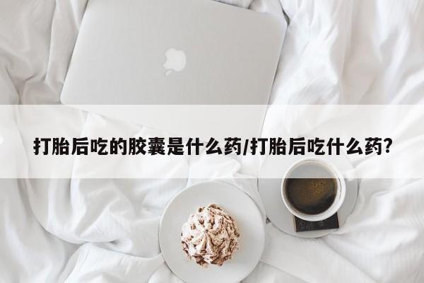 哪里有流产药联系方式打胎后吃的胶囊是什么药/打胎后吃什么药?
