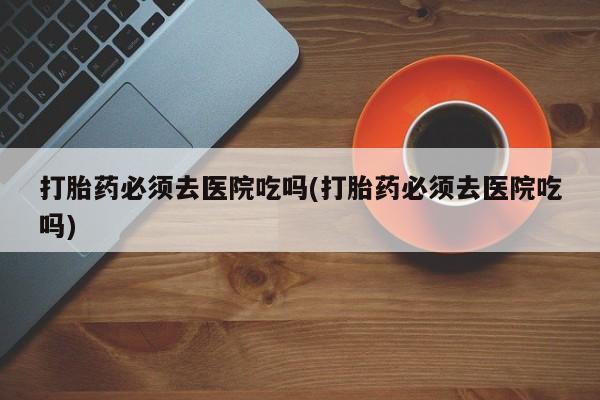哪里有流产药联系方式打胎药必须去医院吃吗(打胎药必须去医院吃吗)