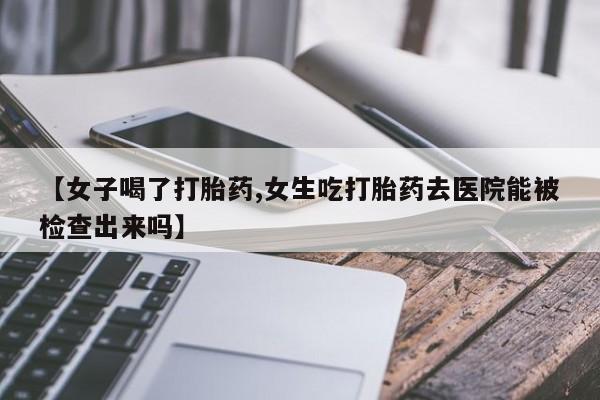 哪里有流产药联系方式【女子喝了打胎药,女生吃打胎药去医院能被检查出来吗】