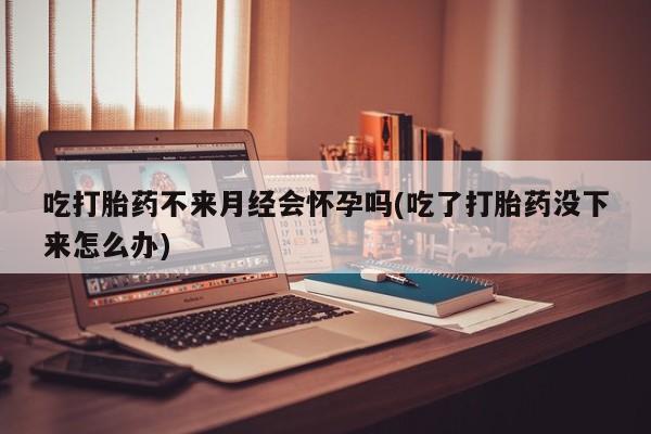 哪里有流产药联系方式吃打胎药不来月经会怀孕吗(吃了打胎药没下来怎么办)