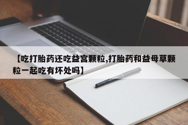 哪里有流产药联系方式【吃打胎药还吃益宫颗粒,打胎药和益母草颗粒一起吃有坏处吗】