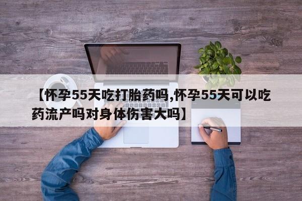 哪里有流产药联系方式【怀孕55天吃打胎药吗,怀孕55天可以吃药流产吗对身体伤害大吗】