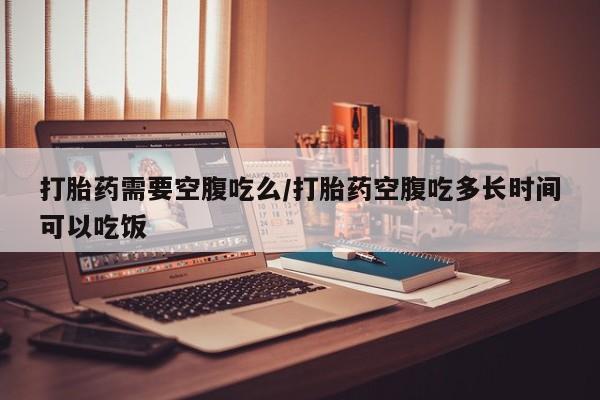 哪里有流产药联系方式打胎药需要空腹吃么/打胎药空腹吃多长时间可以吃饭