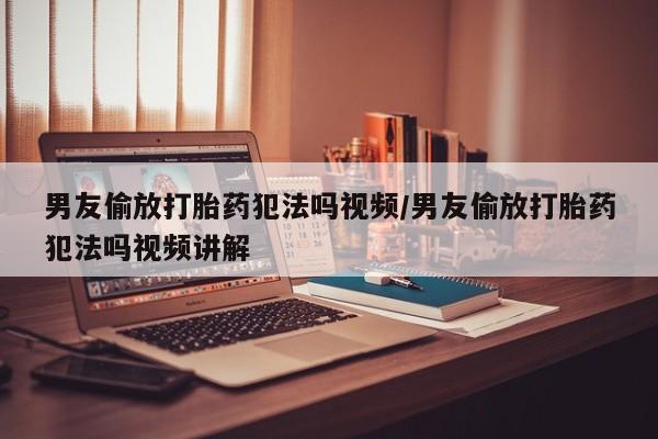 哪里有流产药联系方式男友偷放打胎药犯法吗视频/男友偷放打胎药犯法吗视频讲解