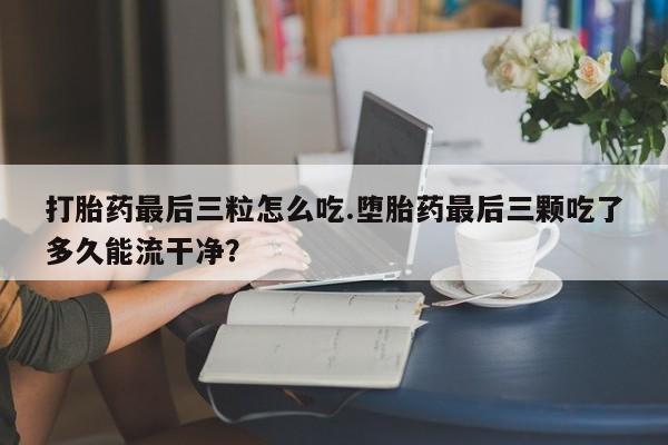 哪里有流产药联系方式打胎药最后三粒怎么吃.堕胎药最后三颗吃了多久能流干净？