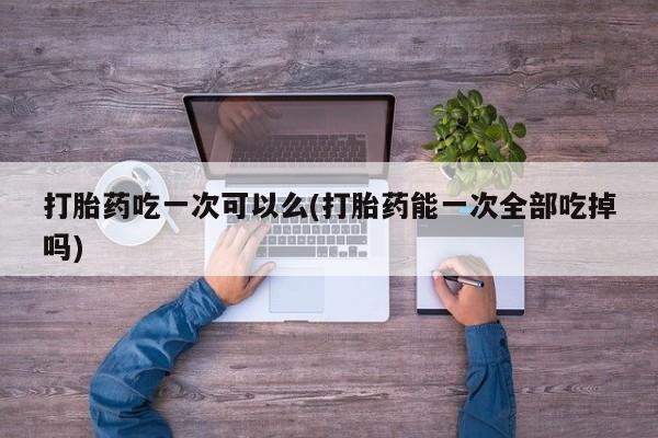 哪里有流产药联系方式打胎药吃一次可以么(打胎药能一次全部吃掉吗)