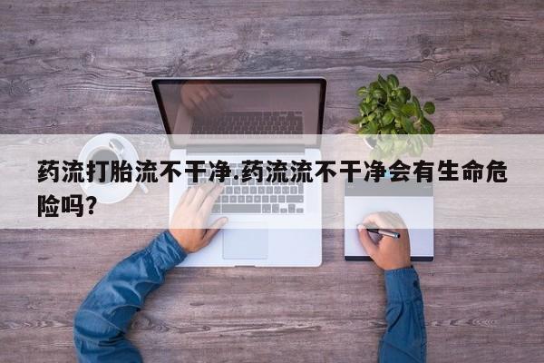 哪里有流产药联系方式药流打胎流不干净.药流流不干净会有生命危险吗？
