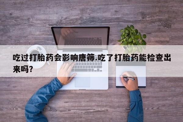 哪里有流产药联系方式吃过打胎药会影响唐筛.吃了打胎药能检查出来吗？