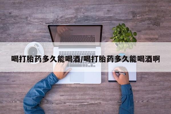 哪里有流产药联系方式喝打胎药多久能喝酒/喝打胎药多久能喝酒啊