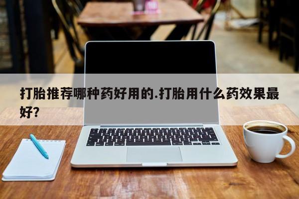 哪里有流产药联系方式打胎推荐哪种药好用的.打胎用什么药效果最好？