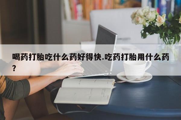 哪里有流产药联系方式喝药打胎吃什么药好得快.吃药打胎用什么药？