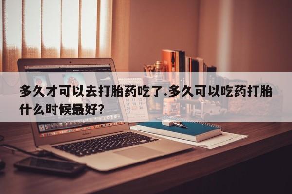 哪里有流产药联系方式多久才可以去打胎药吃了.多久可以吃药打胎什么时候最好？
