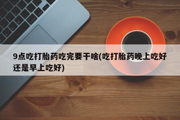哪里有流产药联系方式9点吃打胎药吃完要干啥(吃打胎药晚上吃好还是早上吃好)