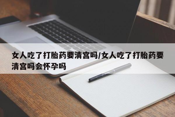哪里有流产药联系方式女人吃了打胎药要清宫吗/女人吃了打胎药要清宫吗会怀孕吗