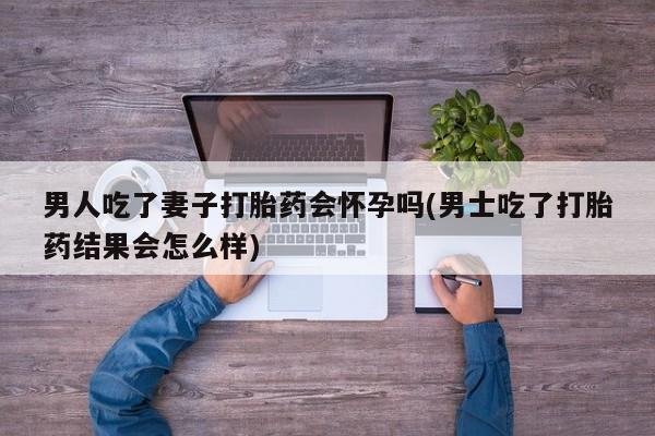 哪里有流产药联系方式男人吃了妻子打胎药会怀孕吗(男士吃了打胎药结果会怎么样)