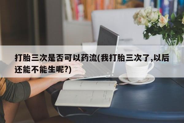 哪里有流产药联系方式打胎三次是否可以药流(我打胎三次了,以后还能不能生呢?)