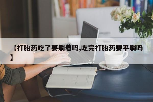 哪里有流产药联系方式【打胎药吃了要躺着吗,吃完打胎药要平躺吗】