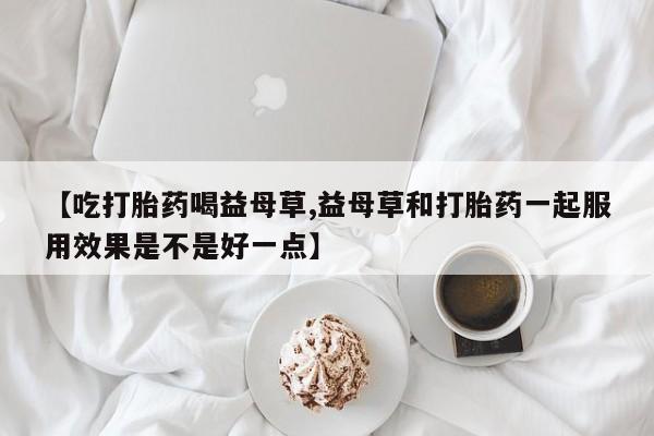 哪里有流产药联系方式【吃打胎药喝益母草,益母草和打胎药一起服用效果是不是好一点】