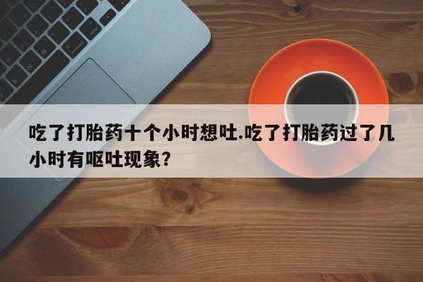 哪里有流产药联系方式吃了打胎药十个小时想吐.吃了打胎药过了几小时有呕吐现象?