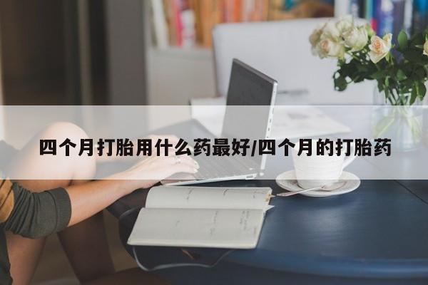 哪里有流产药联系方式四个月打胎用什么药最好/四个月的打胎药