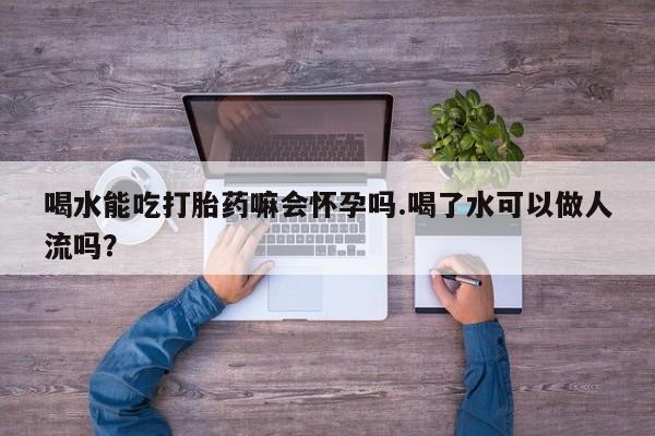 哪里有流产药联系方式喝水能吃打胎药嘛会怀孕吗.喝了水可以做人流吗?