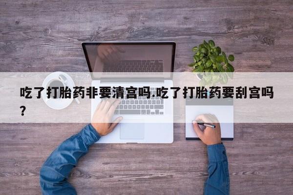 哪里有流产药联系方式吃了打胎药非要清宫吗.吃了打胎药要刮宫吗?