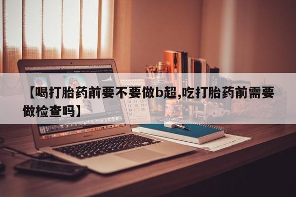 哪里有流产药联系方式【喝打胎药前要不要做b超,吃打胎药前需要做检查吗】