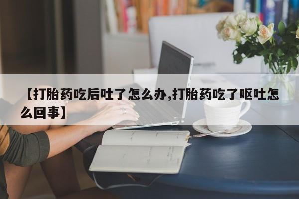 哪里有流产药联系方式【打胎药吃后吐了怎么办,打胎药吃了呕吐怎么回事】